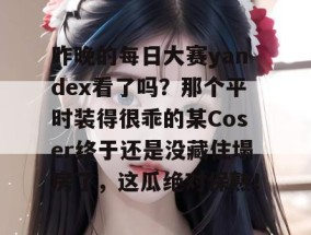 昨晚的每日大赛yandex看了吗？那个平时装得很乖的某Coser终于还是没藏住塌房了，这瓜绝对保熟！
